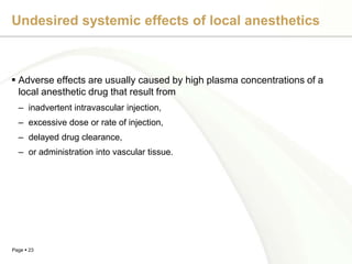 Undesired systemic effects of local anesthetics



 Adverse effects are usually caused by high plasma concentrations of a
  local anesthetic drug that result from
  – inadvertent intravascular injection,
  – excessive dose or rate of injection,
  – delayed drug clearance,
  – or administration into vascular tissue.




Page  23
 