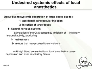 Undesired systemic effects of local
                       anesthetics:

 Occur due to systemic absorption of large doses due to :
                   1- accidental intravascular injection
                   2- Injection of large doses
       I- Central nervous system:
         -- Stimulation of the CNS caused by inhibition of   inhibitory
    neuronal activity, producing
            1- restlessness
            2- tremors that may proceed to convulsions.


          -- At high blood concentrations, local anesthetics cause
    depression and even respiratory failure..



Page  24
 
