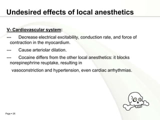 Undesired effects of local anesthetics

 V- Cardiovascular system:
 ---   Decrease electrical excitability, conduction rate, and force of
   contraction in the myocardium.
 ---        Cause arteriolar dilation.
 ---   Cocaine differs from the other local anesthetics: it blocks
   norepinephrine reuptake, resulting in
       vasoconstriction and hypertension, even cardiac arrhythmias.




Page  26
 