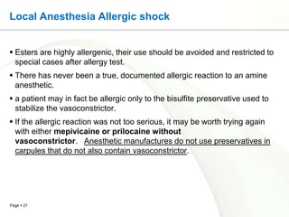Local Anesthesia Allergic shock


 Esters are highly allergenic, their use should be avoided and restricted to
  special cases after allergy test.
 There has never been a true, documented allergic reaction to an amine
  anesthetic.
 a patient may in fact be allergic only to the bisulfite preservative used to
  stabilize the vasoconstrictor.
 If the allergic reaction was not too serious, it may be worth trying again
  with either mepivicaine or prilocaine without
  vasoconstrictor. Anesthetic manufactures do not use preservatives in
  carpules that do not also contain vasoconstrictor.




Page  27
 