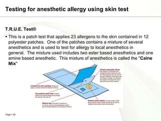 Testing for anesthetic allergy using skin test


T.R.U.E. Test®
 This is a patch test that applies 23 allergens to the skin contained in 12
  polyester patches. One of the patches contains a mixture of several
  anesthetics and is used to test for allergy to local anesthetics in
  general. The mixture used includes two ester based anesthetics and one
  amine based anesthetic. This mixture of anesthetics is called the "Caine
  Mix"




Page  28
 