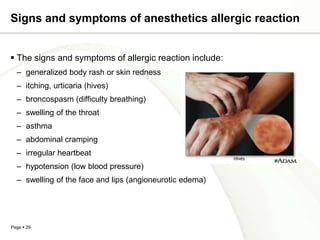 Signs and symptoms of anesthetics allergic reaction


 The signs and symptoms of allergic reaction include:
  – generalized body rash or skin redness
  – itching, urticaria (hives)
  – broncospasm (difficulty breathing)
  – swelling of the throat
  – asthma
  – abdominal cramping
  – irregular heartbeat
  – hypotension (low blood pressure)
  – swelling of the face and lips (angioneurotic edema)




Page  29
 