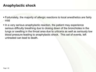 Anaphylactic shock


 Fortunately, the majority of allergic reactions to local anesthetics are fairly
  mild
 In a very serious anaphylactic reaction, the patient may experience
  serious difficulty breathing due to closing down of the bronchioles in the
  lungs or swelling in the throat area due to urticaria as well as seriously low
  blood pressure leading to anaphylactic shock. This set of events, left
  untreated can lead to death.




Page  30
 