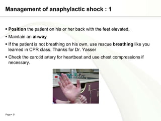 Management of anaphylactic shock : 1


 Position the patient on his or her back with the feet elevated.
 Maintain an airway
 If the patient is not breathing on his own, use rescue breathing like you
  learned in CPR class. Thanks for Dr. Yasser
 Check the carotid artery for heartbeat and use chest compressions if
  necessary.




Page  31
 