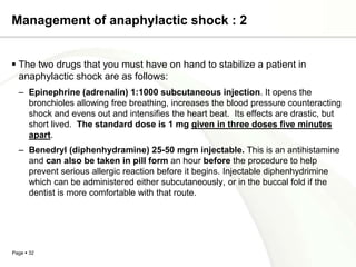 Management of anaphylactic shock : 2


 The two drugs that you must have on hand to stabilize a patient in
  anaphylactic shock are as follows:
  – Epinephrine (adrenalin) 1:1000 subcutaneous injection. It opens the
    bronchioles allowing free breathing, increases the blood pressure counteracting
    shock and evens out and intensifies the heart beat. Its effects are drastic, but
    short lived. The standard dose is 1 mg given in three doses five minutes
    apart.
  – Benedryl (diphenhydramine) 25-50 mgm injectable. This is an antihistamine
    and can also be taken in pill form an hour before the procedure to help
    prevent serious allergic reaction before it begins. Injectable diphenhydrimine
    which can be administered either subcutaneously, or in the buccal fold if the
    dentist is more comfortable with that route.




Page  32
 