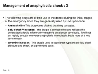 Management of anaphylactic shock : 3


 The following drugs are of little use to the dentist during the initial stages
  of the emergency since they are generally used by EMS personnel
  – Aminophylline This drug opens blocked breathing passages.
  – Solu-cortef IV injection. This drug is a corticosteroid and reduces the
    generalized allergic inflammatory reactions on a longer term basis. It will not
    act rapidly enough to reverse anaphylaxis immediately, but is more of a long
    term remedy.
  – Wyamine injection. This drug is used to counteract hypotension (low blood
    pressure and shock) on a prolonged basis.




Page  33
 