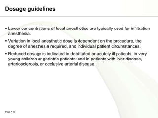 Dosage guidelines


 Lower concentrations of local anesthetics are typically used for infiltration
  anesthesia.
 Variation in local anesthetic dose is dependent on the procedure, the
  degree of anesthesia required, and individual patient circumstances.
 Reduced dosage is indicated in debilitated or acutely ill patients; in very
  young children or geriatric patients; and in patients with liver disease,
  arteriosclerosis, or occlusive arterial disease.




Page  40
 