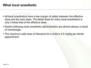 What local anesthetic


 All local anesthetics have a low margin of safety between the effective
  dose and the toxic dose. The lethal dose for many local anesthetics is
  only 3 times that of the effective dose.
 Deaths following local anesthetic administration are almost always a result
  of overdosage.
 The maximum safe dose of lidocaine for a child is 4.5 mg/kg per dental
  appointment.




Page  43
 