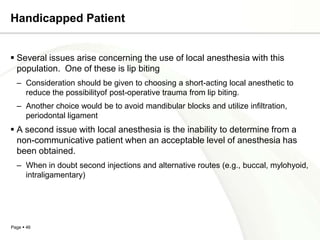 Handicapped Patient


 Several issues arise concerning the use of local anesthesia with this
  population. One of these is lip biting
  – Consideration should be given to choosing a short-acting local anesthetic to
    reduce the possibilityof post-operative trauma from lip biting.
  – Another choice would be to avoid mandibular blocks and utilize infiltration,
    periodontal ligament
 A second issue with local anesthesia is the inability to determine from a
  non-communicative patient when an acceptable level of anesthesia has
  been obtained.
  – When in doubt second injections and alternative routes (e.g., buccal, mylohyoid,
    intraligamentary)




Page  46
 