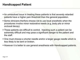 Handicapped Patient


 An unresolved issue in treating these patients is that severely retarded
  patients have a higher pain threshold than the general population.
 Some clinicians therfore choose not to use local anesthetic when the
  procedures involve minor restorative needs (e.g.,body pits or minor
  occlusal decay).
 These patients are difficult to control. Injecting such a patient can be
  extremely difficult and may pose a significant danger to the patient and
  the staff.
 One must choose a shorter needle and/or a larger gauge needle which is
  less likely to be bent or broken.
 However it is better to use general anesthesia with Handicapped patients.



Page  47
 