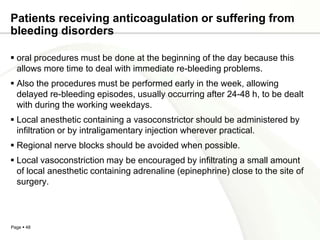 Patients receiving anticoagulation or suffering from
bleeding disorders

 oral procedures must be done at the beginning of the day because this
  allows more time to deal with immediate re-bleeding problems.
 Also the procedures must be performed early in the week, allowing
  delayed re-bleeding episodes, usually occurring after 24-48 h, to be dealt
  with during the working weekdays.
 Local anesthetic containing a vasoconstrictor should be administered by
  infiltration or by intraligamentary injection wherever practical.
 Regional nerve blocks should be avoided when possible.
 Local vasoconstriction may be encouraged by infiltrating a small amount
  of local anesthetic containing adrenaline (epinephrine) close to the site of
  surgery.



Page  48
 