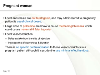 Pregnant woman


 Local anesthesia are not teratogenic, and may administered to pregnancy
  patient is usual clinical doses.
 Large dose of prilocaine are know to cause methemoglobinemia which
  could cause maternal & fetal hypoxia.
 Local vasoconstriction
  – Delay uptake from the site of injection
  – Increase the effectiveness & duration
  There is no specific contraindication to these vasoconstrictors in a
  pregnant patient although it is prudent to use minimal effective dose.




Page  49
 