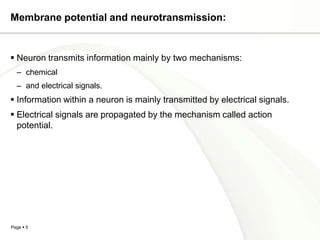 Membrane potential and neurotransmission:


 Neuron transmits information mainly by two mechanisms:
  – chemical
  – and electrical signals.
 Information within a neuron is mainly transmitted by electrical signals.
 Electrical signals are propagated by the mechanism called action
  potential.




Page  5
 