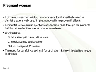 Pregnant woman


• Lidocaine + vasoconstrictor: most common local anesthetic used in
  dentistry extensively used in pregnancy with no proven ill effects
• accidental intravascular injections of lidocaine pass through the placenta
  but the concentrations are too low to harm fetus
• Drug classes:
      B: lidocaine, prilocaine, etidocaine
      C: mepivacaine, bupivacaine
      Not yet assigned: Procaine
• The need for careful Hx taking & for aspiration & slow injected technique
  is obvious




Page  50
 