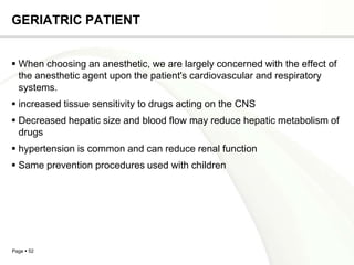 GERIATRIC PATIENT


 When choosing an anesthetic, we are largely concerned with the effect of
  the anesthetic agent upon the patient's cardiovascular and respiratory
  systems.
 increased tissue sensitivity to drugs acting on the CNS
 Decreased hepatic size and blood flow may reduce hepatic metabolism of
  drugs
 hypertension is common and can reduce renal function
 Same prevention procedures used with children




Page  52
 