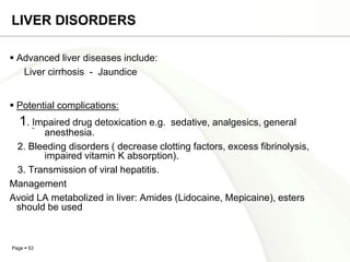 LIVER DISORDERS

 Advanced liver diseases include:
   Liver cirrhosis - Jaundice


 Potential complications:
   1. Impaired drug detoxication e.g.   sedative, analgesics, general
       anesthesia.
 2. Bleeding disorders ( decrease clotting factors, excess fibrinolysis,
       impaired vitamin K absorption).
 3. Transmission of viral hepatitis.
Management
Avoid LA metabolized in liver: Amides (Lidocaine, Mepicaine), esters
 should be used



Page  53
 