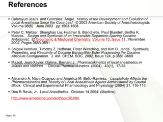 References
   Calatayud Jesús and González Ángel. History of the Development and Evolution of
    Local Anesthesia Since the Coca Leaf. © 2003 American Society of Anesthesiologists
    Volume 98(6) June 2003 pp 1503-1508.
   Peter C. Meltzer, Shanghao Liu, Heather S. Blanchette, Paul Blundell, Bertha K.
    Madras. Design and Synthesis of an Irreversible Dopamine-Sparing Cocaine
    Antagonist. @ Bioorganic & Medicinal Chemistry Volume 10, Issue 11 , November
    2002, Pages 3583-3591
   Shigeki Isomura, Timothy Z. Hoffman, Peter Wirsching, and Kim D. Janda. Synthesis,
    Properties, and Reactivity of Cocaine Benzoylthio Ester Possessing the Cocaine
    Absolute Configuration. J. AM. CHEM. SOC. 2002, Issue 124, p.3661-3668
   Mazoit, Jean-Xavier; Dalens, Bernard J. Pharmacokinetics of local anesthetics in
    infants and children. Clinical Pharmacokinetics (2004), 43(1), 17-32.


   Alejandro A. Nava-Ocampo and Angelica M. Bello-Ramirez. Lipophilicity Affects the
    Pharmacokinetics and Toxicity of Local Anaesthetic Agents Administered by Caudal
    Block. Clinical and Experimental Pharmacology and Physiology (2004) 31, 116-118.
   Don R Revis, Jr. Local Anesthetics. October 14,2004: (Medline)
     http://www.emedicine.com/ent/topic20.htm



Page  55
 