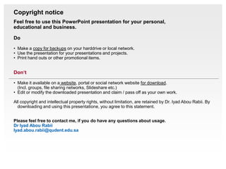 Copyright notice
Feel free to use this PowerPoint presentation for your personal,
educational and business.

Do

• Make a copy for backups on your harddrive or local network.
• Use the presentation for your presentations and projects.
• Print hand outs or other promotional items.


Don‘t

• Make it available on a website, portal or social network website for download.
  (Incl. groups, file sharing networks, Slideshare etc.)
• Edit or modify the downloaded presentation and claim / pass off as your own work.

All copyright and intellectual property rights, without limitation, are retained by Dr. Iyad Abou Rabii. By
  downloading and using this presentatione, you agree to this statement.


Please feel free to contact me, if you do have any questions about usage.
Dr Iyad Abou Rabii
Iyad.abou.rabii@qudent.edu.sa
 