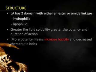STRUCTURE
• LA has 2 domain with either an ester or amide linkage
- hydrophilic
- lipophilic
• Greater the lipid solubility greater the potency and
duration of action
• More potency means increase toxicity and decreased
therapeutic index
 