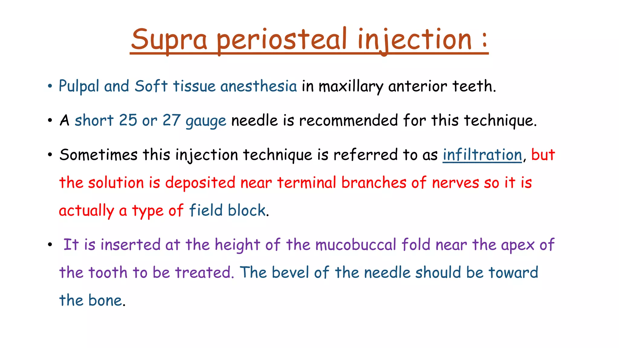 Supra periosteal injection :
• Pulpal and Soft tissue anesthesia in maxillary anterior teeth.
• A short 25 or 27 gauge needle is recommended for this technique.
• Sometimes this injection technique is referred to as infiltration, but
the solution is deposited near terminal branches of nerves so it is
actually a type of field block.
• It is inserted at the height of the mucobuccal fold near the apex of
the tooth to be treated. The bevel of the needle should be toward
the bone.
• Pulp, root, buccal periosteum, connective tissue, and mucous membrane are the areas anesthetized
 