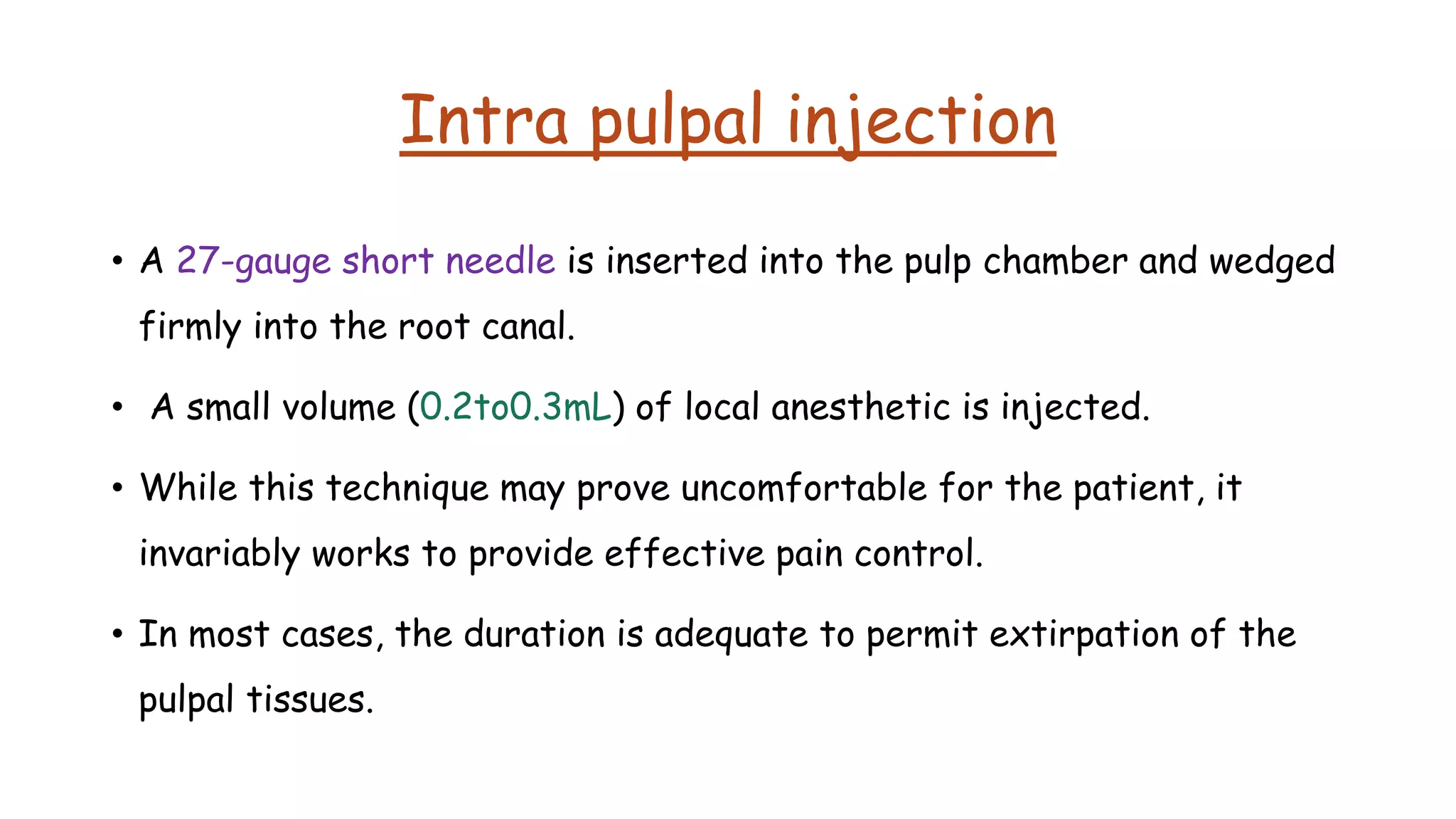 Intra pulpal injection
• A 27-gauge short needle is inserted into the pulp chamber and wedged
firmly into the root canal.
• A small volume (0.2to0.3mL) of local anesthetic is injected.
• While this technique may prove uncomfortable for the patient, it
invariably works to provide effective pain control.
• In most cases, the duration is adequate to permit extirpation of the
pulpal tissues.
 