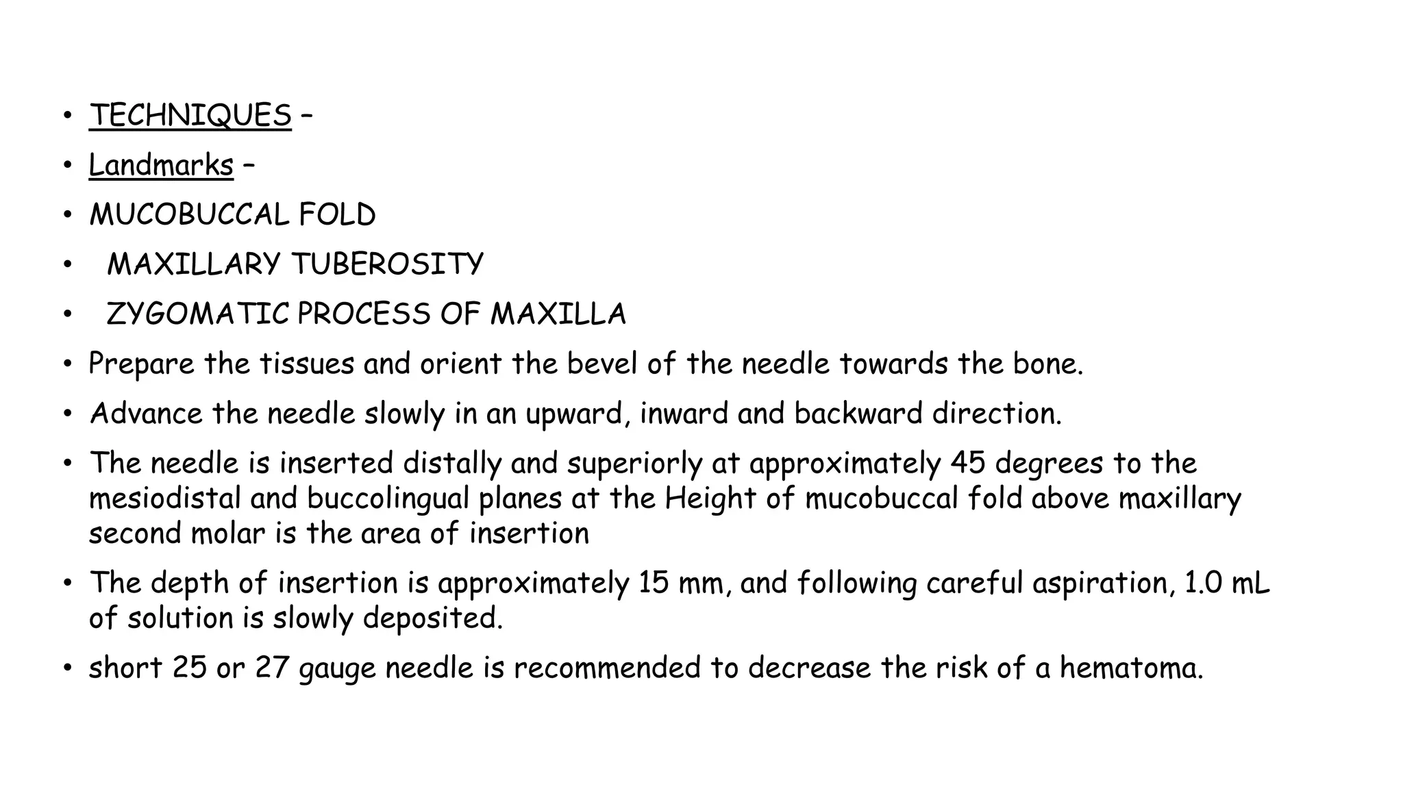 Advance the needle slowly in an upward, inward and backward direction.
• TECHNIQUES –
• Landmarks –
• MUCOBUCCAL FOLD
• MAXILLARY TUBEROSITY
• ZYGOMATIC PROCESS OF MAXILLA
• Prepare the tissues and orient the bevel of the needle towards the bone.
• Advance the needle slowly in an upward, inward and backward direction.
• The needle is inserted distally and superiorly at approximately 45 degrees to the
mesiodistal and buccolingual planes at the Height of mucobuccal fold above maxillary
second molar is the area of insertion
• The depth of insertion is approximately 15 mm, and following careful aspiration, 1.0 mL
of solution is slowly deposited.
• short 25 or 27 gauge needle is recommended to decrease the risk of a hematoma.
 