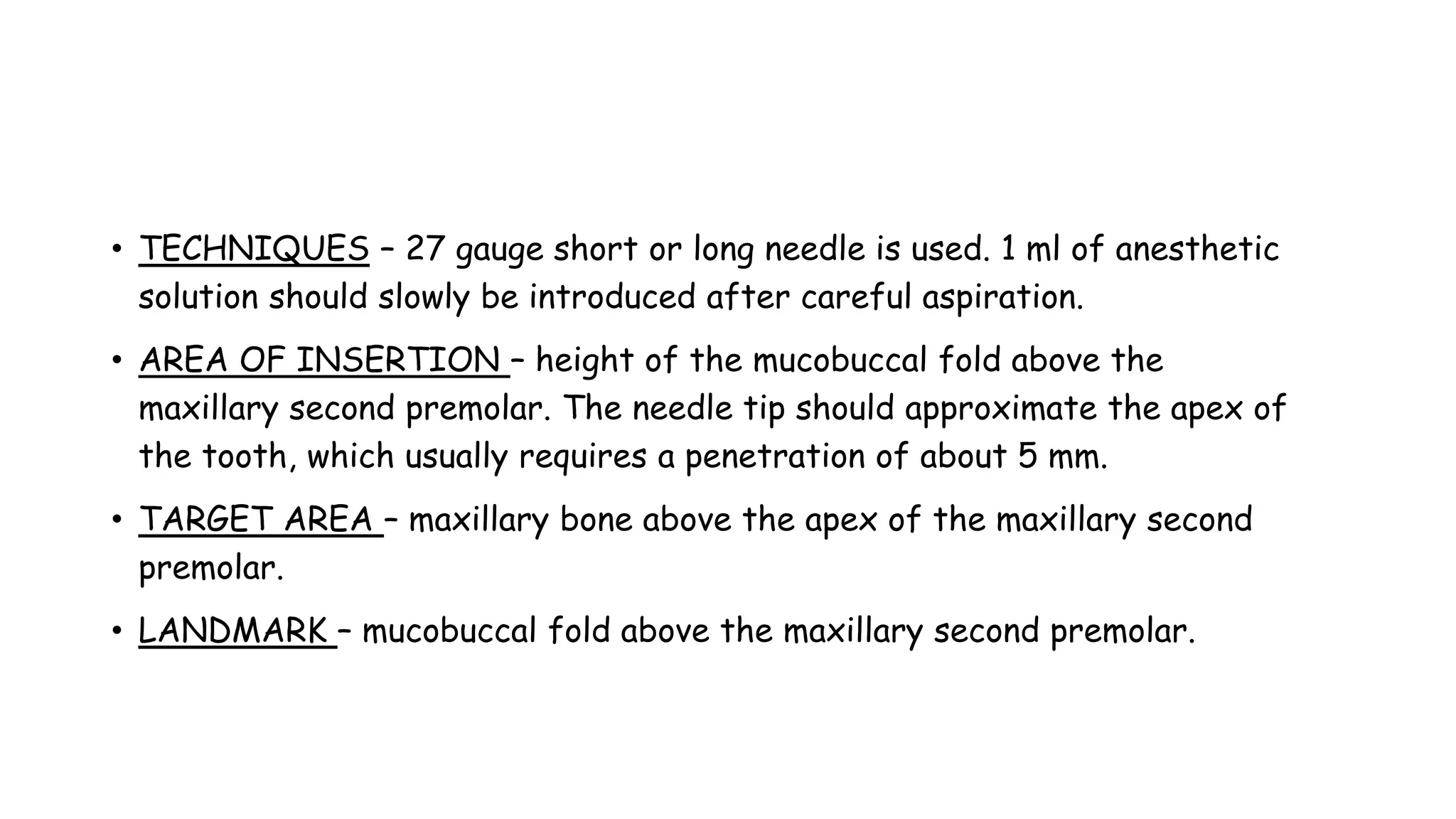 • TECHNIQUES – 27 gauge short or long needle is used. 1 ml of anesthetic
solution should slowly be introduced after careful aspiration.
• AREA OF INSERTION – height of the mucobuccal fold above the
maxillary second premolar. The needle tip should approximate the apex of
the tooth, which usually requires a penetration of about 5 mm.
• TARGET AREA – maxillary bone above the apex of the maxillary second
premolar.
• LANDMARK – mucobuccal fold above the maxillary second premolar.
 