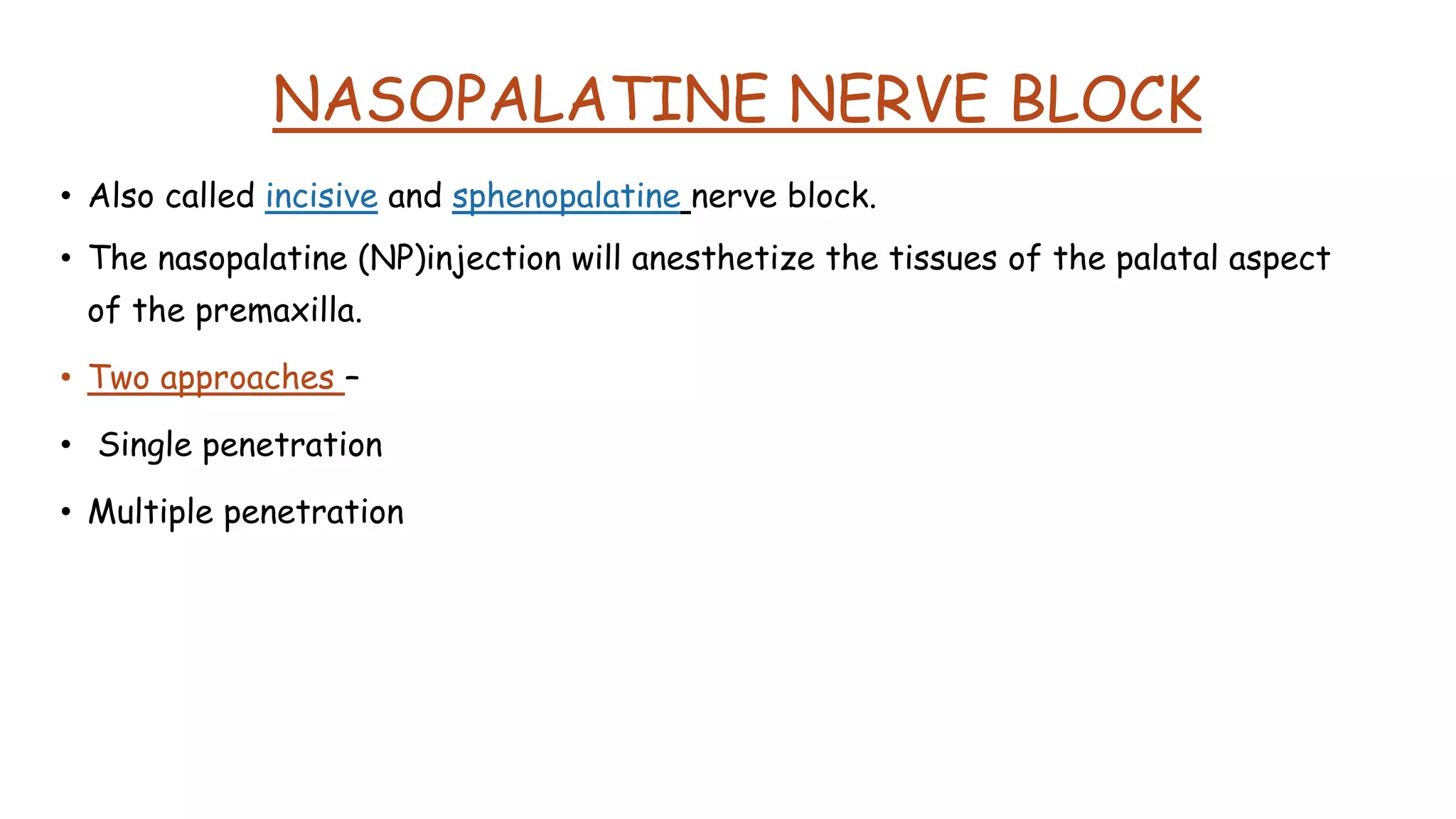 NASOPALATINE NERVE BLOCK
• Also called incisive and sphenopalatine nerve block.
• The nasopalatine (NP)injection will anesthetize the tissues of the palatal aspect
of the premaxilla.
• Two approaches –
• Single penetration
• Multiple penetration
• Two approaches –
 One tissue penetration
 Three needle punctures
• Two approaches –
 One tissue penetration
 Three needle punctures
 