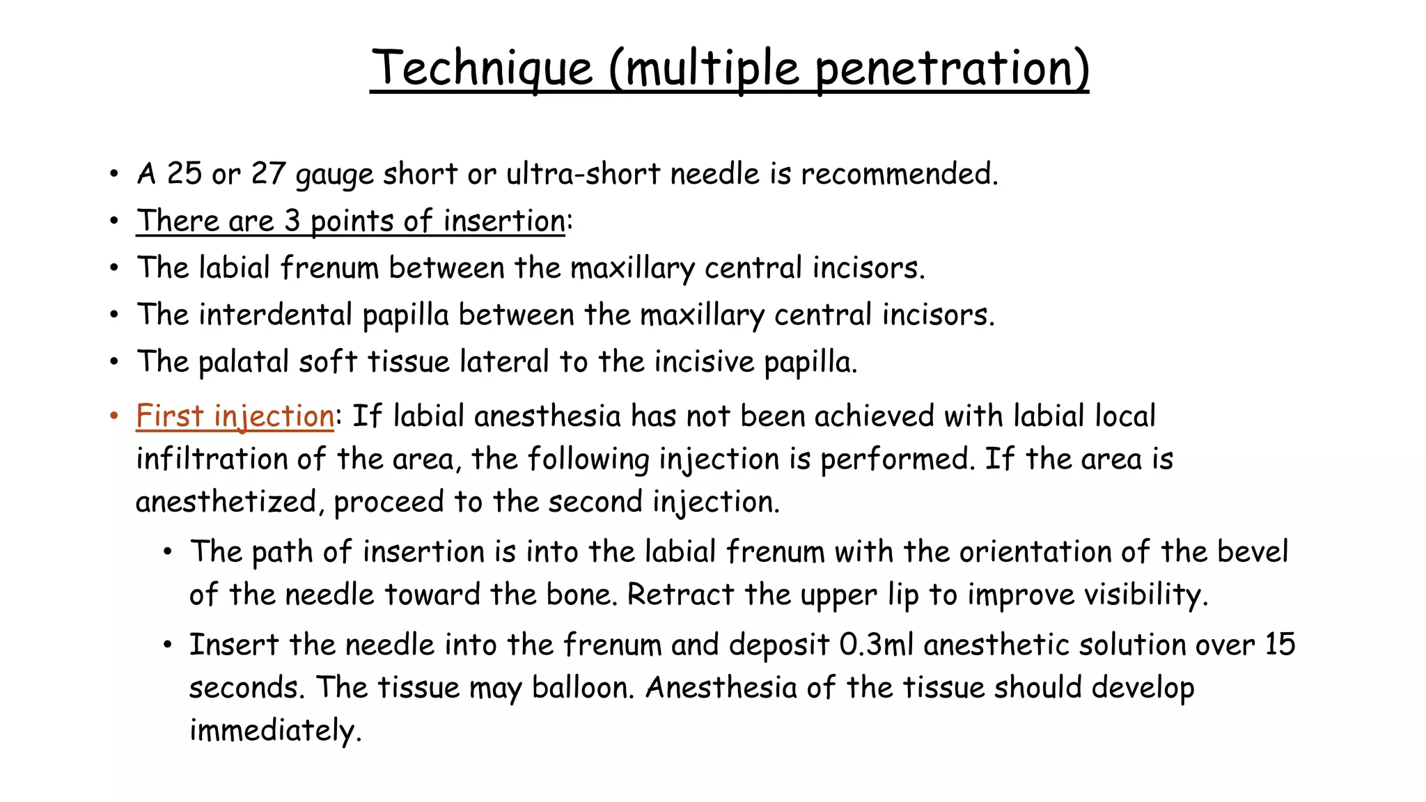 Technique (multiple penetration)
• A 25 or 27 gauge short or ultra-short needle is recommended.
• There are 3 points of insertion:
• The labial frenum between the maxillary central incisors.
• The interdental papilla between the maxillary central incisors.
• The palatal soft tissue lateral to the incisive papilla.
• First injection: If labial anesthesia has not been achieved with labial local
infiltration of the area, the following injection is performed. If the area is
anesthetized, proceed to the second injection.
• The path of insertion is into the labial frenum with the orientation of the bevel
of the needle toward the bone. Retract the upper lip to improve visibility.
• Insert the needle into the frenum and deposit 0.3ml anesthetic solution over 15
seconds. The tissue may balloon. Anesthesia of the tissue should develop
immediately.
 
