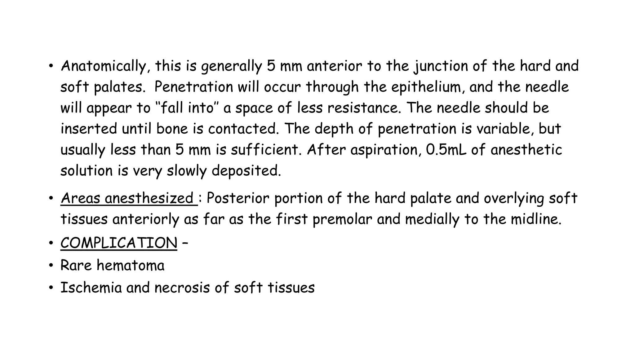 • Anatomically, this is generally 5 mm anterior to the junction of the hard and
soft palates. Penetration will occur through the epithelium, and the needle
will appear to ‘‘fall into’’ a space of less resistance. The needle should be
inserted until bone is contacted. The depth of penetration is variable, but
usually less than 5 mm is sufficient. After aspiration, 0.5mL of anesthetic
solution is very slowly deposited.
• Areas anesthesized : Posterior portion of the hard palate and overlying soft
tissues anteriorly as far as the first premolar and medially to the midline.
• COMPLICATION –
• Rare hematoma
• Ischemia and necrosis of soft tissues
 