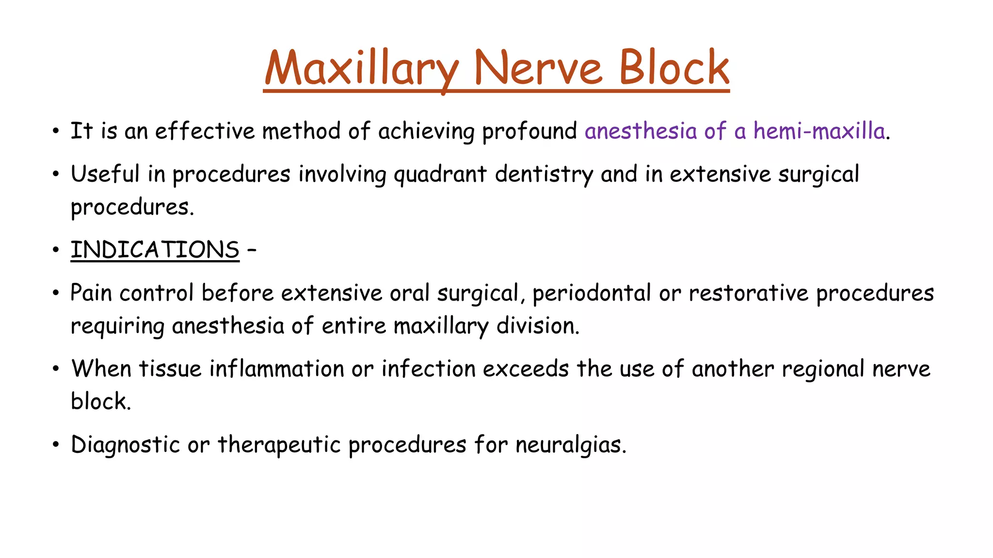 Maxillary Nerve Block
• It is an effective method of achieving profound anesthesia of a hemi-maxilla.
• Useful in procedures involving quadrant dentistry and in extensive surgical
procedures.
• INDICATIONS –
• Pain control before extensive oral surgical, periodontal or restorative procedures
requiring anesthesia of entire maxillary division.
• When tissue inflammation or infection exceeds the use of another regional nerve
block.
• Diagnostic or therapeutic procedures for neuralgias.
 