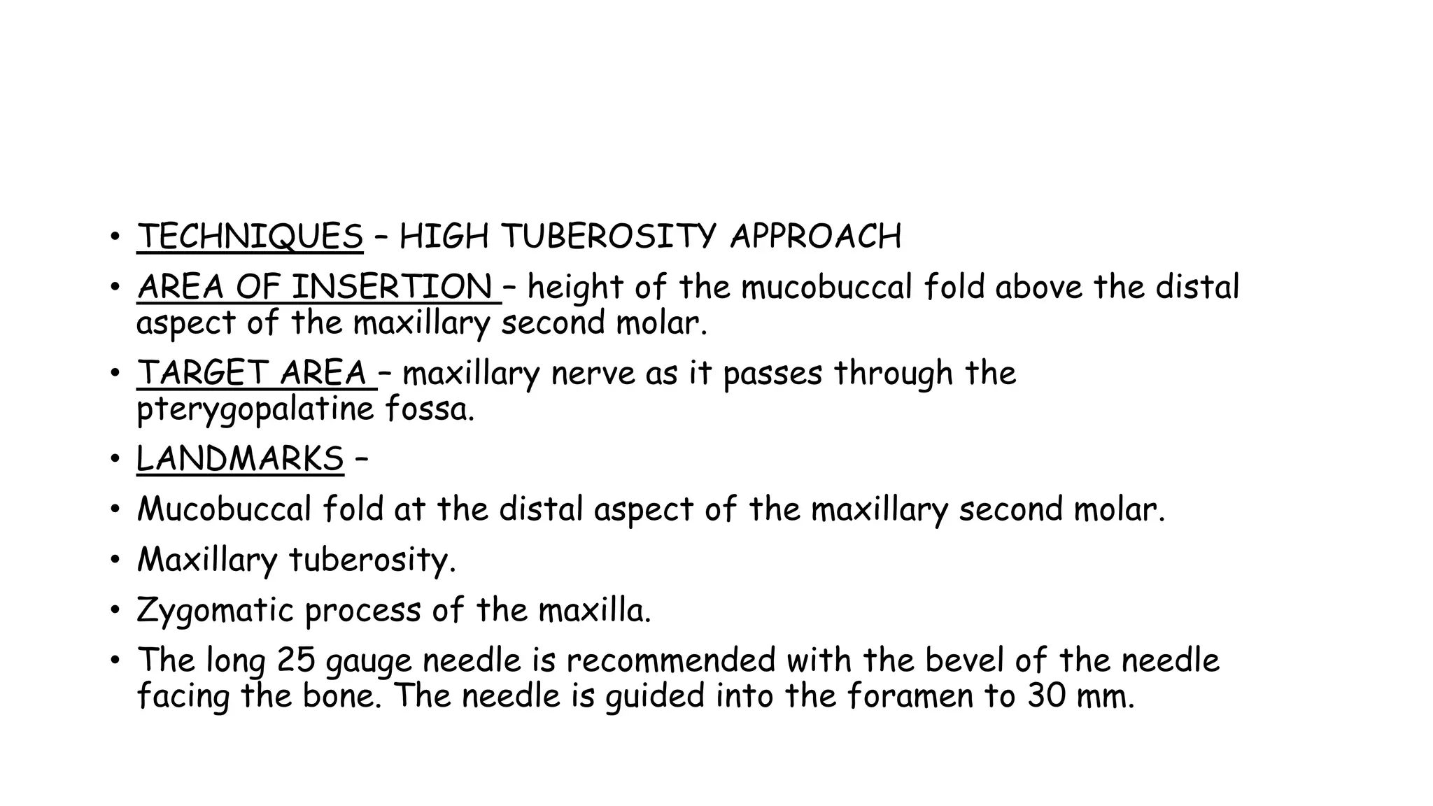 • TECHNIQUES – HIGH TUBEROSITY APPROACH
• AREA OF INSERTION – height of the mucobuccal fold above the distal
aspect of the maxillary second molar.
• TARGET AREA – maxillary nerve as it passes through the
pterygopalatine fossa.
• LANDMARKS –
• Mucobuccal fold at the distal aspect of the maxillary second molar.
• Maxillary tuberosity.
• Zygomatic process of the maxilla.
• The long 25 gauge needle is recommended with the bevel of the needle
facing the bone. The needle is guided into the foramen to 30 mm.
 