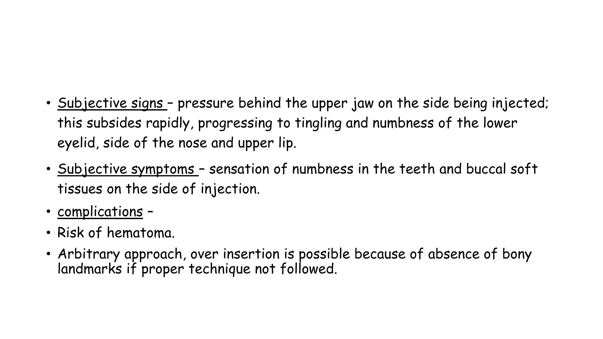 • Subjective signs – pressure behind the upper jaw on the side being injected;
this subsides rapidly, progressing to tingling and numbness of the lower
eyelid, side of the nose and upper lip.
• Subjective symptoms – sensation of numbness in the teeth and buccal soft
tissues on the side of injection.
• complications –
• Risk of hematoma.
• Arbitrary approach, over insertion is possible because of absence of bony
landmarks if proper technique not followed.
 