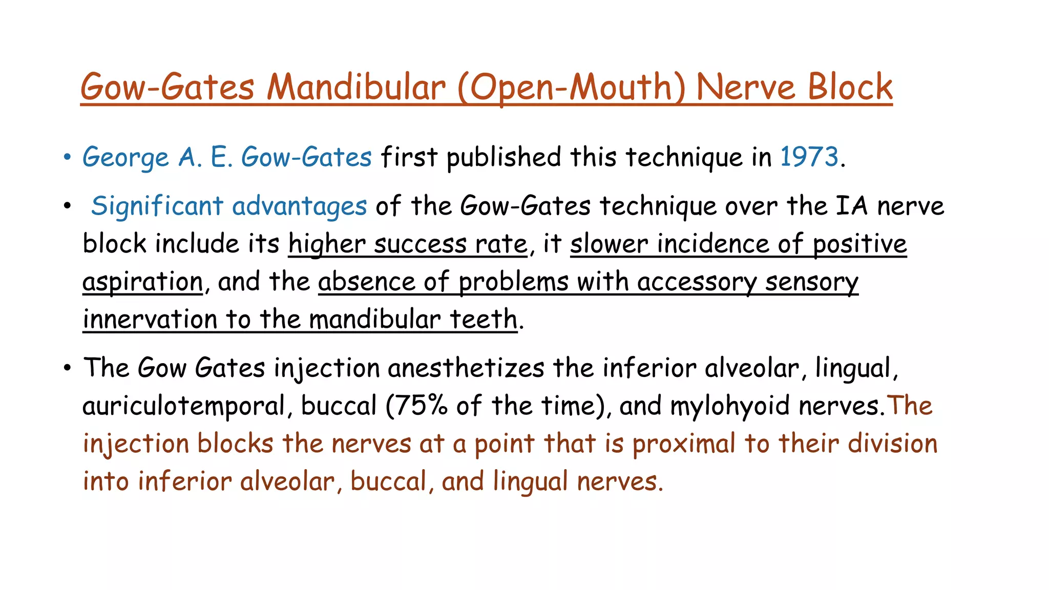 Gow-Gates Mandibular (Open-Mouth) Nerve Block
• George A. E. Gow-Gates first published this technique in 1973.
• Significant advantages of the Gow-Gates technique over the IA nerve
block include its higher success rate, it slower incidence of positive
aspiration, and the absence of problems with accessory sensory
innervation to the mandibular teeth.
• The Gow Gates injection anesthetizes the inferior alveolar, lingual,
auriculotemporal, buccal (75% of the time), and mylohyoid nerves.The
injection blocks the nerves at a point that is proximal to their division
into inferior alveolar, buccal, and lingual nerves.
 