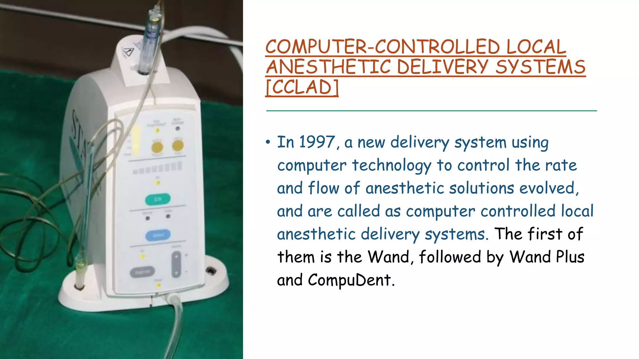 COMPUTER-CONTROLLED LOCAL
ANESTHETIC DELIVERY SYSTEMS
[CCLAD]
• In 1997, a new delivery system using
computer technology to control the rate
and flow of anesthetic solutions evolved,
and are called as computer controlled local
anesthetic delivery systems. The first of
them is the Wand, followed by Wand Plus
and CompuDent.
 