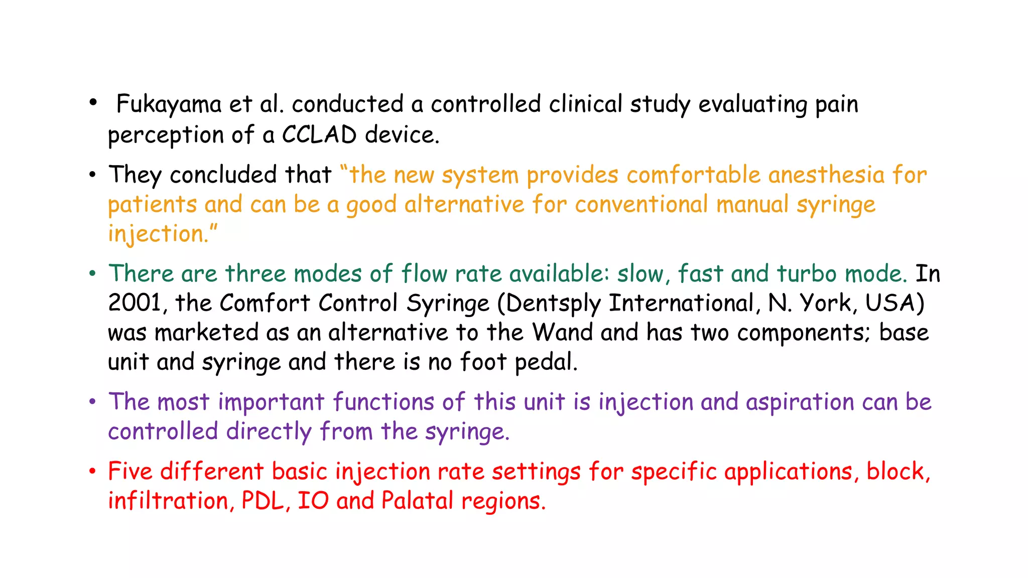 • Fukayama et al. conducted a controlled clinical study evaluating pain
perception of a CCLAD device.
• They concluded that “the new system provides comfortable anesthesia for
patients and can be a good alternative for conventional manual syringe
injection.”
• There are three modes of flow rate available: slow, fast and turbo mode. In
2001, the Comfort Control Syringe (Dentsply International, N. York, USA)
was marketed as an alternative to the Wand and has two components; base
unit and syringe and there is no foot pedal.
• The most important functions of this unit is injection and aspiration can be
controlled directly from the syringe.
• Five different basic injection rate settings for specific applications, block,
infiltration, PDL, IO and Palatal regions.
 