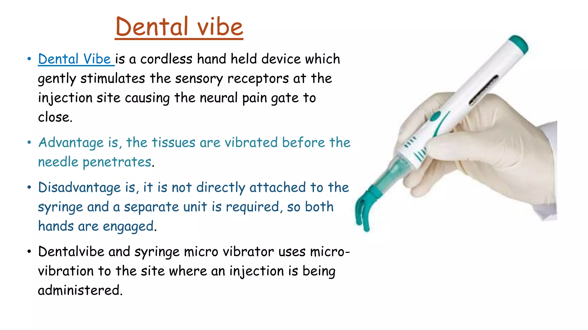 Dental vibe
• Dental Vibe is a cordless hand held device which
gently stimulates the sensory receptors at the
injection site causing the neural pain gate to
close.
• Advantage is, the tissues are vibrated before the
needle penetrates.
• Disadvantage is, it is not directly attached to the
syringe and a separate unit is required, so both
hands are engaged.
• Dentalvibe and syringe micro vibrator uses micro-
vibration to the site where an injection is being
administered.
 