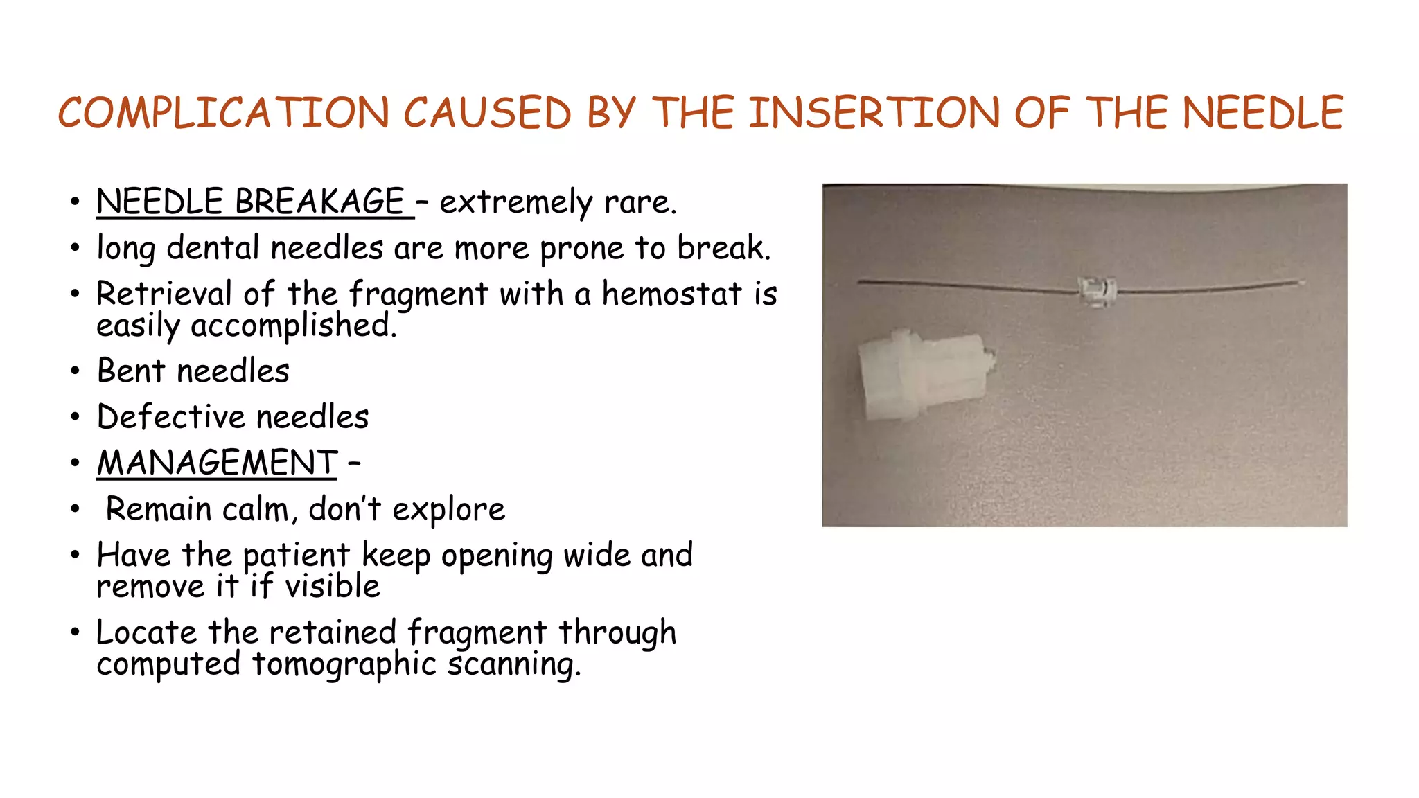 COMPLICATION CAUSED BY THE INSERTION OF THE NEEDLE
• NEEDLE BREAKAGE – extremely rare.
• long dental needles are more prone to break.
• Retrieval of the fragment with a hemostat is
easily accomplished.
• Bent needles
• Defective needles
• MANAGEMENT –
• Remain calm, don’t explore
• Have the patient keep opening wide and
remove it if visible
• Locate the retained fragment through
computed tomographic scanning.
 