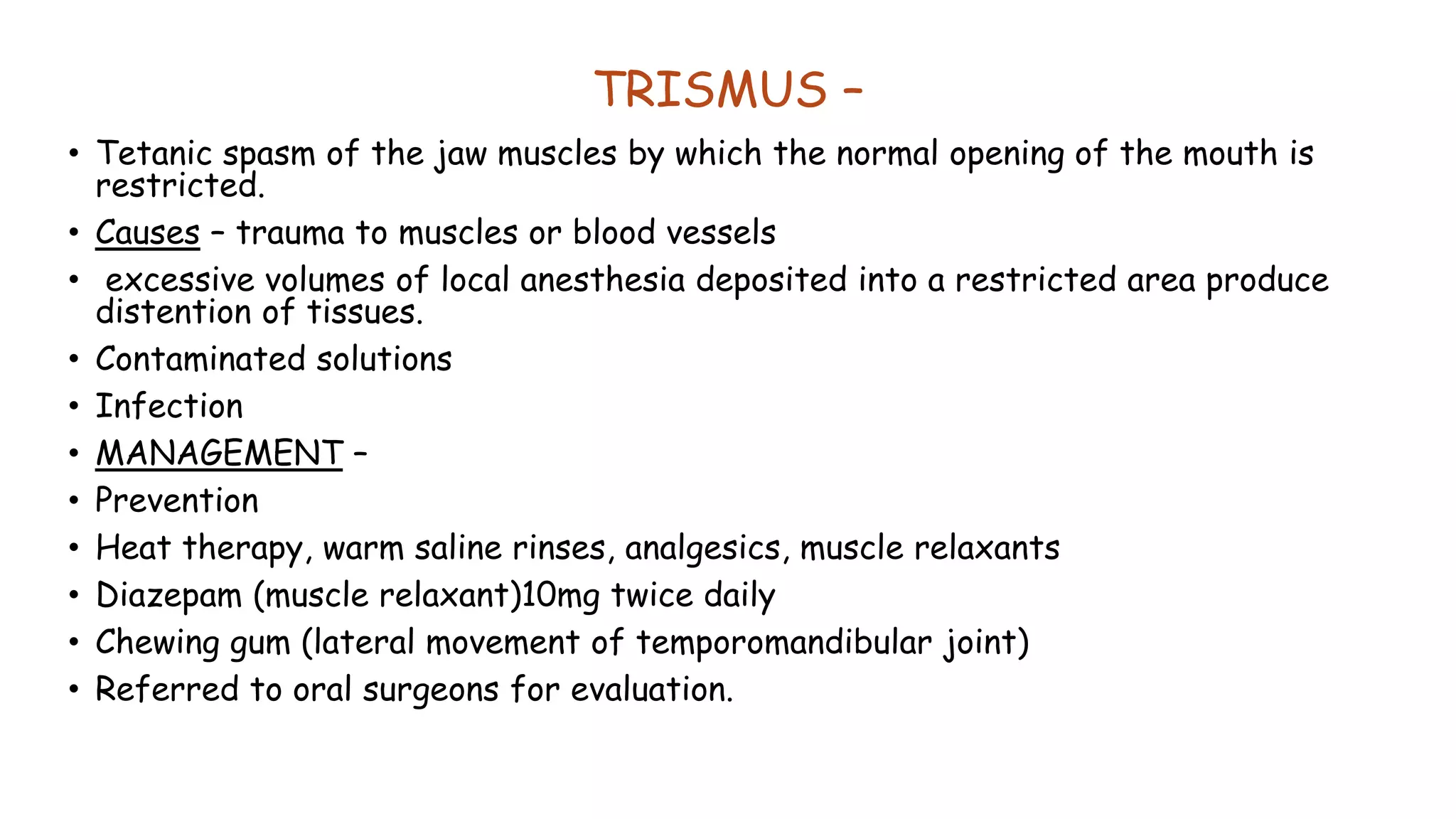 TRISMUS –
• Tetanic spasm of the jaw muscles by which the normal opening of the mouth is
restricted.
• Causes – trauma to muscles or blood vessels
• excessive volumes of local anesthesia deposited into a restricted area produce
distention of tissues.
• Contaminated solutions
• Infection
• MANAGEMENT –
• Prevention
• Heat therapy, warm saline rinses, analgesics, muscle relaxants
• Diazepam (muscle relaxant)10mg twice daily
• Chewing gum (lateral movement of temporomandibular joint)
• Referred to oral surgeons for evaluation.
 