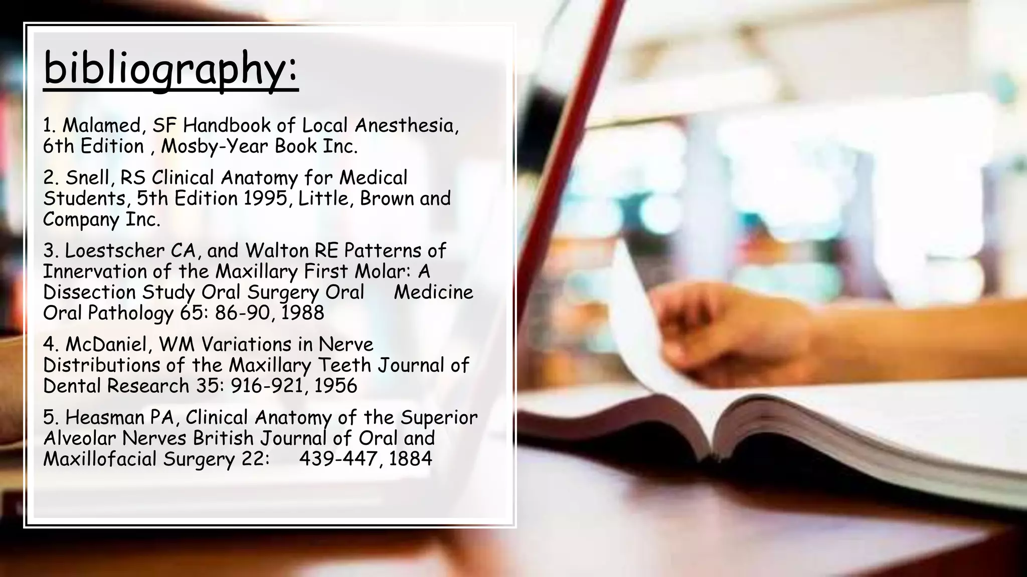 bibliography:
1. Malamed, SF Handbook of Local Anesthesia,
6th Edition , Mosby-Year Book Inc.
2. Snell, RS Clinical Anatomy for Medical
Students, 5th Edition 1995, Little, Brown and
Company Inc.
3. Loestscher CA, and Walton RE Patterns of
Innervation of the Maxillary First Molar: A
Dissection Study Oral Surgery Oral Medicine
Oral Pathology 65: 86-90, 1988
4. McDaniel, WM Variations in Nerve
Distributions of the Maxillary Teeth Journal of
Dental Research 35: 916-921, 1956
5. Heasman PA, Clinical Anatomy of the Superior
Alveolar Nerves British Journal of Oral and
Maxillofacial Surgery 22: 439-447, 1884
 