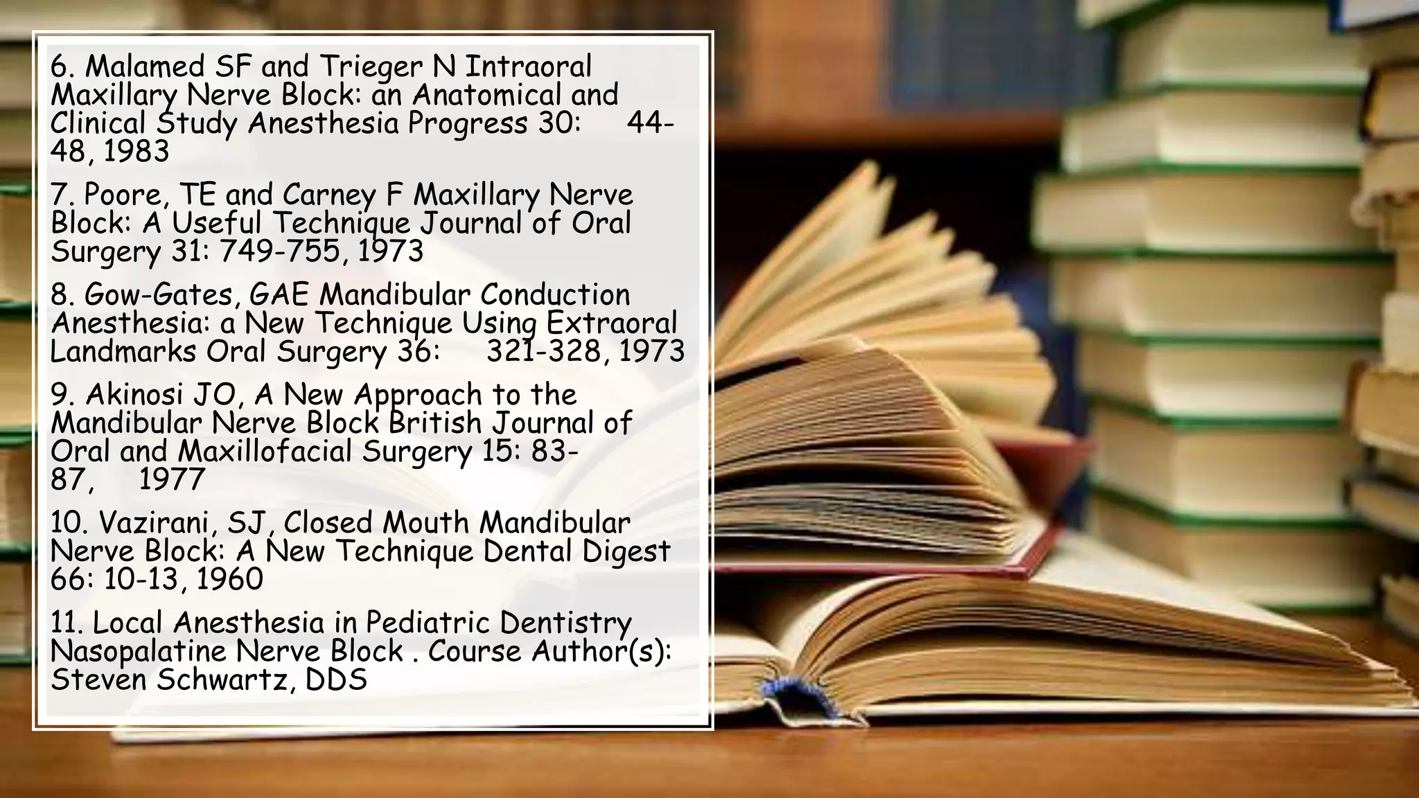 6. Malamed SF and Trieger N Intraoral
Maxillary Nerve Block: an Anatomical and
Clinical Study Anesthesia Progress 30: 44-
48, 1983
7. Poore, TE and Carney F Maxillary Nerve
Block: A Useful Technique Journal of Oral
Surgery 31: 749-755, 1973
8. Gow-Gates, GAE Mandibular Conduction
Anesthesia: a New Technique Using Extraoral
Landmarks Oral Surgery 36: 321-328, 1973
9. Akinosi JO, A New Approach to the
Mandibular Nerve Block British Journal of
Oral and Maxillofacial Surgery 15: 83-
87, 1977
10. Vazirani, SJ, Closed Mouth Mandibular
Nerve Block: A New Technique Dental Digest
66: 10-13, 1960
11. Local Anesthesia in Pediatric Dentistry
Nasopalatine Nerve Block . Course Author(s):
Steven Schwartz, DDS
 