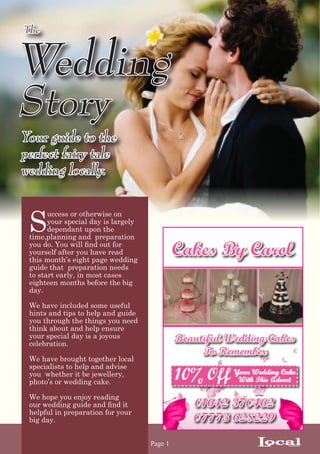 The



Wedding
Story
Your guide to the
perfect fairy tale
wedding locally.



 S
       uccess or otherwise on
       your special day is largely
       dependant upon the
 time,planning and preparation
 you do. You will find out for
 yourself after you have read
 this month’s eight page wedding
 guide that preparation needs
 to start early, in most cases
 eighteen months before the big
 day.

 We have included some useful
 hints and tips to help and guide
 you through the things you need
 think about and help ensure
 your special day is a joyous
 celebration.

 We have brought together local
 specialists to help and advise
 you whether it be jewellery,
 photo’s or wedding cake.

 We hope you enjoy reading
 our wedding guide and find it
 helpful in preparation for your
 big day.


                                     Page 1   Local
                                                 Answer
 