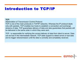 Introduction to TCP/IP

TCP:
Abbreviation of Transmission Control Protocol.
TCP is one of the main protocols in TCP/IP networks. Whereas the IP protocol deals
only with packets, TCP enables two hosts to establish a connection and exchange
streams of data. TCP guarantees delivery of data and also guarantees that packets will
be delivered in the same order in which they were sent.
TCP - is responsible for verifying the correct delivery of data from client to server. Data
can be lost in the intermediate network. TCP adds support to detect errors or lost data
and to trigger retransmission until the data is correctly and completely received.




                                                                                        11
 
