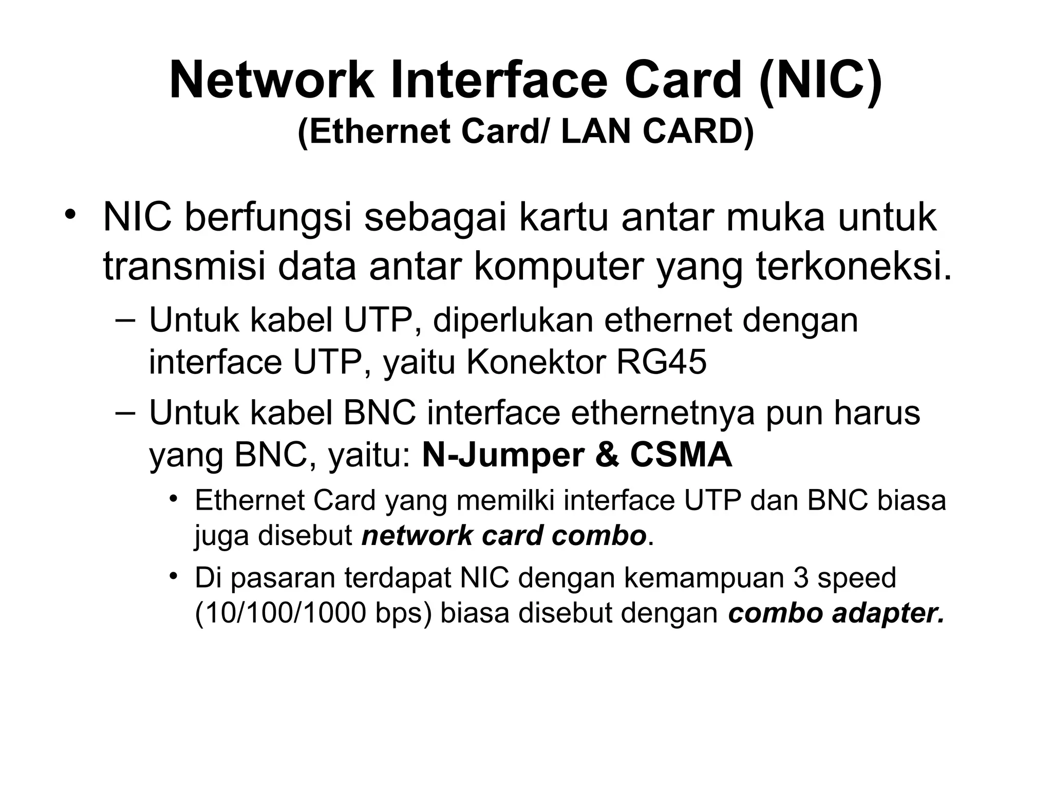 Network Interface Card (NIC)
              (Ethernet Card/ LAN CARD)

• NIC berfungsi sebagai kartu antar muka untuk
  transmisi data antar komputer yang terkoneksi.
  – Untuk kabel UTP, diperlukan ethernet dengan
    interface UTP, yaitu Konektor RG45
  – Untuk kabel BNC interface ethernetnya pun harus
    yang BNC, yaitu: N-Jumper & CSMA
     • Ethernet Card yang memilki interface UTP dan BNC biasa
       juga disebut network card combo.
     • Di pasaran terdapat NIC dengan kemampuan 3 speed
       (10/100/1000 bps) biasa disebut dengan combo adapter.
 