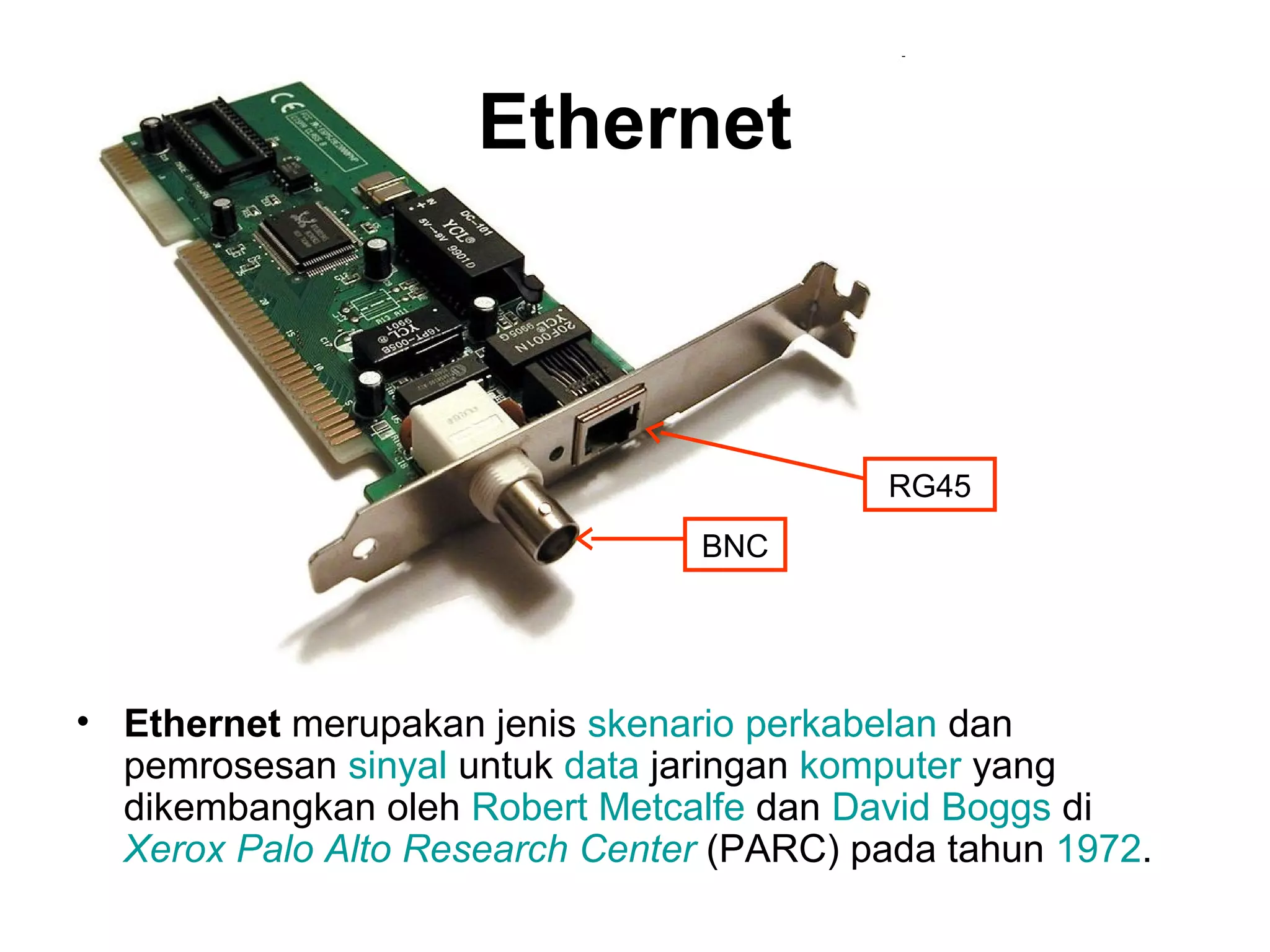 Ethernet



                                           RG45
                                 BNC




• Ethernet merupakan jenis skenario perkabelan dan
  pemrosesan sinyal untuk data jaringan komputer yang
  dikembangkan oleh Robert Metcalfe dan David Boggs di
  Xerox Palo Alto Research Center (PARC) pada tahun 1972.
 