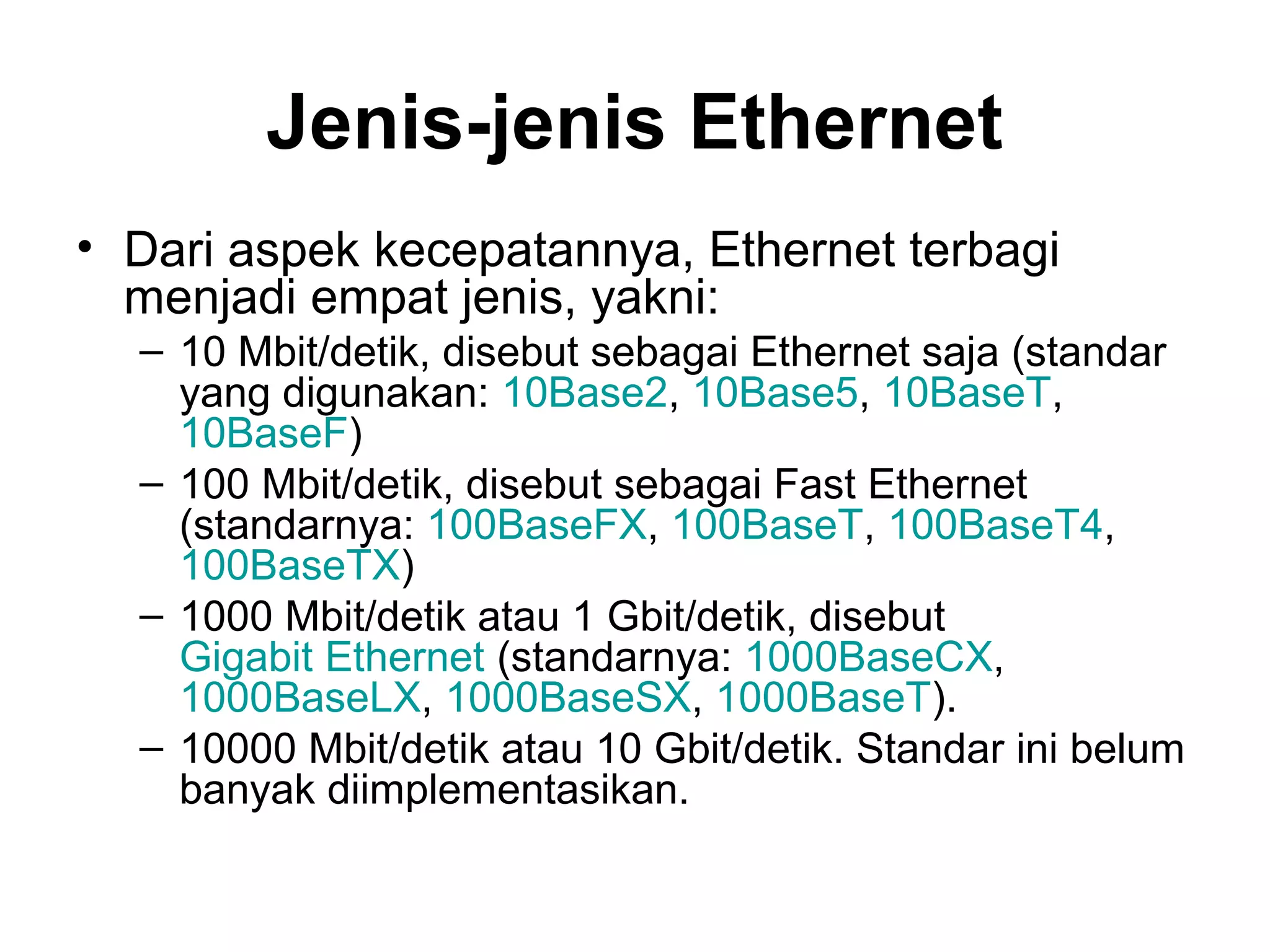Jenis-jenis Ethernet
• Dari aspek kecepatannya, Ethernet terbagi
  menjadi empat jenis, yakni:
  – 10 Mbit/detik, disebut sebagai Ethernet saja (standar
    yang digunakan: 10Base2, 10Base5, 10BaseT,
    10BaseF)
  – 100 Mbit/detik, disebut sebagai Fast Ethernet
    (standarnya: 100BaseFX, 100BaseT, 100BaseT4,
    100BaseTX)
  – 1000 Mbit/detik atau 1 Gbit/detik, disebut
    Gigabit Ethernet (standarnya: 1000BaseCX,
    1000BaseLX, 1000BaseSX, 1000BaseT).
  – 10000 Mbit/detik atau 10 Gbit/detik. Standar ini belum
    banyak diimplementasikan.
 