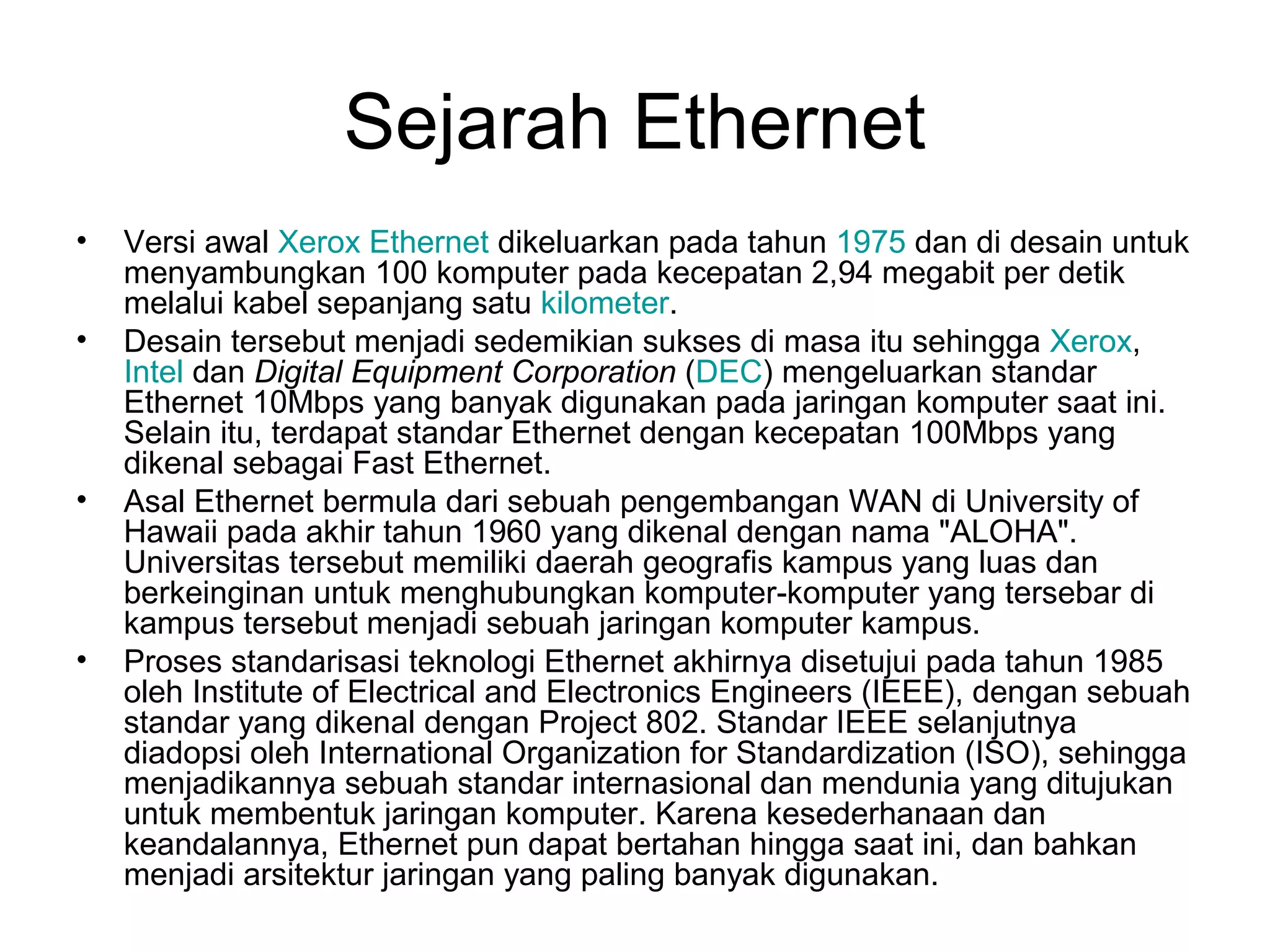 Sejarah Ethernet
•   Versi awal Xerox Ethernet dikeluarkan pada tahun 1975 dan di desain untuk
    menyambungkan 100 komputer pada kecepatan 2,94 megabit per detik
    melalui kabel sepanjang satu kilometer.
•   Desain tersebut menjadi sedemikian sukses di masa itu sehingga Xerox,
    Intel dan Digital Equipment Corporation (DEC) mengeluarkan standar
    Ethernet 10Mbps yang banyak digunakan pada jaringan komputer saat ini.
    Selain itu, terdapat standar Ethernet dengan kecepatan 100Mbps yang
    dikenal sebagai Fast Ethernet.
•   Asal Ethernet bermula dari sebuah pengembangan WAN di University of
    Hawaii pada akhir tahun 1960 yang dikenal dengan nama "ALOHA".
    Universitas tersebut memiliki daerah geografis kampus yang luas dan
    berkeinginan untuk menghubungkan komputer-komputer yang tersebar di
    kampus tersebut menjadi sebuah jaringan komputer kampus.
•   Proses standarisasi teknologi Ethernet akhirnya disetujui pada tahun 1985
    oleh Institute of Electrical and Electronics Engineers (IEEE), dengan sebuah
    standar yang dikenal dengan Project 802. Standar IEEE selanjutnya
    diadopsi oleh International Organization for Standardization (ISO), sehingga
    menjadikannya sebuah standar internasional dan mendunia yang ditujukan
    untuk membentuk jaringan komputer. Karena kesederhanaan dan
    keandalannya, Ethernet pun dapat bertahan hingga saat ini, dan bahkan
    menjadi arsitektur jaringan yang paling banyak digunakan.
 