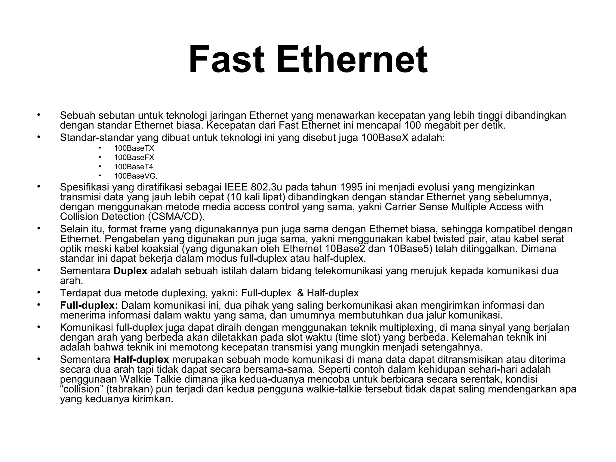 Fast Ethernet
•   Sebuah sebutan untuk teknologi jaringan Ethernet yang menawarkan kecepatan yang lebih tinggi dibandingkan
    dengan standar Ethernet biasa. Kecepatan dari Fast Ethernet ini mencapai 100 megabit per detik.
•   Standar-standar yang dibuat untuk teknologi ini yang disebut juga 100BaseX adalah:
            •   100BaseTX
            •   100BaseFX
            •   100BaseT4
            •   100BaseVG.
•   Spesifikasi yang diratifikasi sebagai IEEE 802.3u pada tahun 1995 ini menjadi evolusi yang mengizinkan
    transmisi data yang jauh lebih cepat (10 kali lipat) dibandingkan dengan standar Ethernet yang sebelumnya,
    dengan menggunakan metode media access control yang sama, yakni Carrier Sense Multiple Access with
    Collision Detection (CSMA/CD).
•   Selain itu, format frame yang digunakannya pun juga sama dengan Ethernet biasa, sehingga kompatibel dengan
    Ethernet. Pengabelan yang digunakan pun juga sama, yakni menggunakan kabel twisted pair, atau kabel serat
    optik meski kabel koaksial (yang digunakan oleh Ethernet 10Base2 dan 10Base5) telah ditinggalkan. Dimana
    standar ini dapat bekerja dalam modus full-duplex atau half-duplex.
•   Sementara Duplex adalah sebuah istilah dalam bidang telekomunikasi yang merujuk kepada komunikasi dua
    arah.
•   Terdapat dua metode duplexing, yakni: Full-duplex & Half-duplex
•   Full-duplex: Dalam komunikasi ini, dua pihak yang saling berkomunikasi akan mengirimkan informasi dan
    menerima informasi dalam waktu yang sama, dan umumnya membutuhkan dua jalur komunikasi.
•   Komunikasi full-duplex juga dapat diraih dengan menggunakan teknik multiplexing, di mana sinyal yang berjalan
    dengan arah yang berbeda akan diletakkan pada slot waktu (time slot) yang berbeda. Kelemahan teknik ini
    adalah bahwa teknik ini memotong kecepatan transmisi yang mungkin menjadi setengahnya.
•   Sementara Half-duplex merupakan sebuah mode komunikasi di mana data dapat ditransmisikan atau diterima
    secara dua arah tapi tidak dapat secara bersama-sama. Seperti contoh dalam kehidupan sehari-hari adalah
    penggunaan Walkie Talkie dimana jika kedua-duanya mencoba untuk berbicara secara serentak, kondisi
    “collision” (tabrakan) pun terjadi dan kedua pengguna walkie-talkie tersebut tidak dapat saling mendengarkan apa
    yang keduanya kirimkan.
 