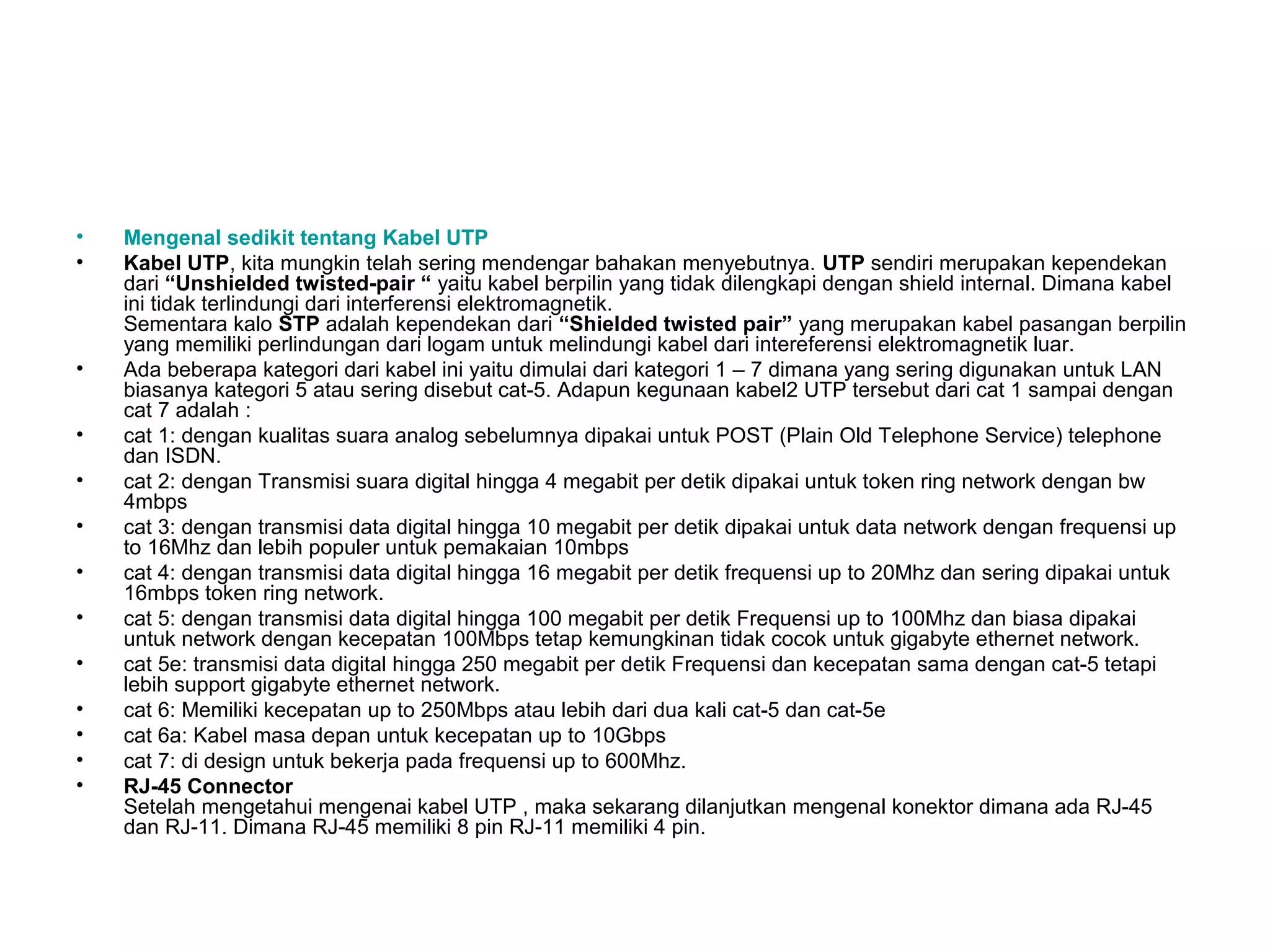 •   Mengenal sedikit tentang Kabel UTP
•   Kabel UTP, kita mungkin telah sering mendengar bahakan menyebutnya. UTP sendiri merupakan kependekan
    dari “Unshielded twisted-pair “ yaitu kabel berpilin yang tidak dilengkapi dengan shield internal. Dimana kabel
    ini tidak terlindungi dari interferensi elektromagnetik.
    Sementara kalo STP adalah kependekan dari “Shielded twisted pair” yang merupakan kabel pasangan berpilin
    yang memiliki perlindungan dari logam untuk melindungi kabel dari intereferensi elektromagnetik luar.
•   Ada beberapa kategori dari kabel ini yaitu dimulai dari kategori 1 – 7 dimana yang sering digunakan untuk LAN
    biasanya kategori 5 atau sering disebut cat-5. Adapun kegunaan kabel2 UTP tersebut dari cat 1 sampai dengan
    cat 7 adalah :
•   cat 1: dengan kualitas suara analog sebelumnya dipakai untuk POST (Plain Old Telephone Service) telephone
    dan ISDN.
•   cat 2: dengan Transmisi suara digital hingga 4 megabit per detik dipakai untuk token ring network dengan bw
    4mbps
•   cat 3: dengan transmisi data digital hingga 10 megabit per detik dipakai untuk data network dengan frequensi up
    to 16Mhz dan lebih populer untuk pemakaian 10mbps
•   cat 4: dengan transmisi data digital hingga 16 megabit per detik frequensi up to 20Mhz dan sering dipakai untuk
    16mbps token ring network.
•   cat 5: dengan transmisi data digital hingga 100 megabit per detik Frequensi up to 100Mhz dan biasa dipakai
    untuk network dengan kecepatan 100Mbps tetap kemungkinan tidak cocok untuk gigabyte ethernet network.
•   cat 5e: transmisi data digital hingga 250 megabit per detik Frequensi dan kecepatan sama dengan cat-5 tetapi
    lebih support gigabyte ethernet network.
•   cat 6: Memiliki kecepatan up to 250Mbps atau lebih dari dua kali cat-5 dan cat-5e
•   cat 6a: Kabel masa depan untuk kecepatan up to 10Gbps
•   cat 7: di design untuk bekerja pada frequensi up to 600Mhz.
•   RJ-45 Connector
    Setelah mengetahui mengenai kabel UTP , maka sekarang dilanjutkan mengenal konektor dimana ada RJ-45
    dan RJ-11. Dimana RJ-45 memiliki 8 pin RJ-11 memiliki 4 pin.
 