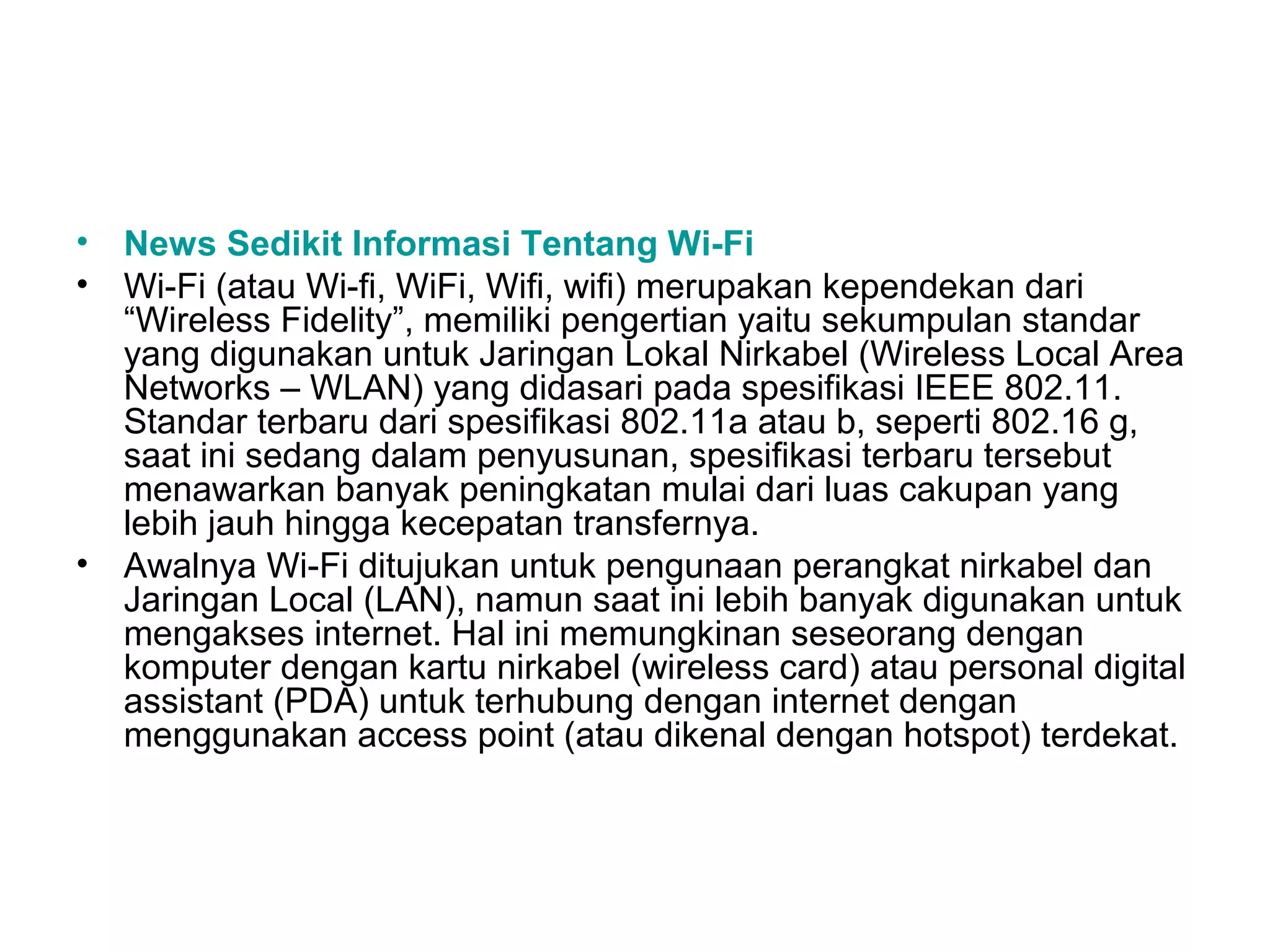 • News Sedikit Informasi Tentang Wi-Fi
• Wi-Fi (atau Wi-fi, WiFi, Wifi, wifi) merupakan kependekan dari
  “Wireless Fidelity”, memiliki pengertian yaitu sekumpulan standar
  yang digunakan untuk Jaringan Lokal Nirkabel (Wireless Local Area
  Networks – WLAN) yang didasari pada spesifikasi IEEE 802.11.
  Standar terbaru dari spesifikasi 802.11a atau b, seperti 802.16 g,
  saat ini sedang dalam penyusunan, spesifikasi terbaru tersebut
  menawarkan banyak peningkatan mulai dari luas cakupan yang
  lebih jauh hingga kecepatan transfernya.
• Awalnya Wi-Fi ditujukan untuk pengunaan perangkat nirkabel dan
  Jaringan Local (LAN), namun saat ini lebih banyak digunakan untuk
  mengakses internet. Hal ini memungkinan seseorang dengan
  komputer dengan kartu nirkabel (wireless card) atau personal digital
  assistant (PDA) untuk terhubung dengan internet dengan
  menggunakan access point (atau dikenal dengan hotspot) terdekat.
 
